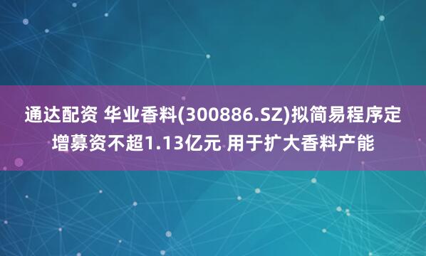 通达配资 华业香料(300886.SZ)拟简易程序定增募资不超1.13亿元 用于扩大香料产能