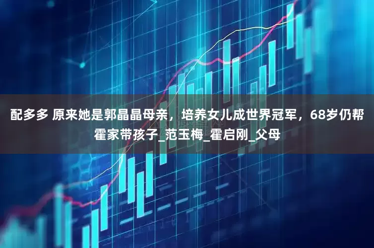 配多多 原来她是郭晶晶母亲，培养女儿成世界冠军，68岁仍帮霍家带孩子_范玉梅_霍启刚_父母