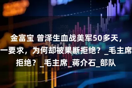 金富宝 曾泽生血战美军50多天,见到主席后提一要求,为何却被果断拒绝?_毛主席_蒋介石_部队