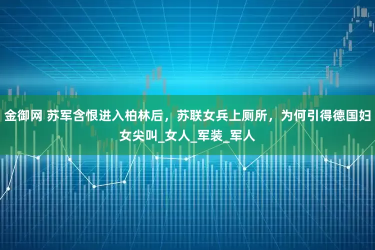 金御网 苏军含恨进入柏林后，苏联女兵上厕所，为何引得德国妇女尖叫_女人_军装_军人