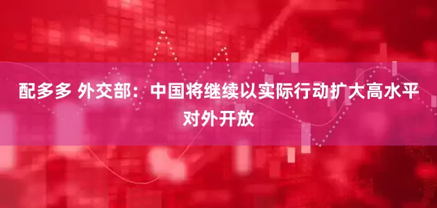 配多多 外交部：中国将继续以实际行动扩大高水平对外开放