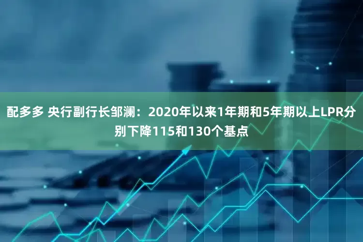 配多多 央行副行长邹澜：2020年以来1年期和5年期以上LPR分别下降115和130个基点