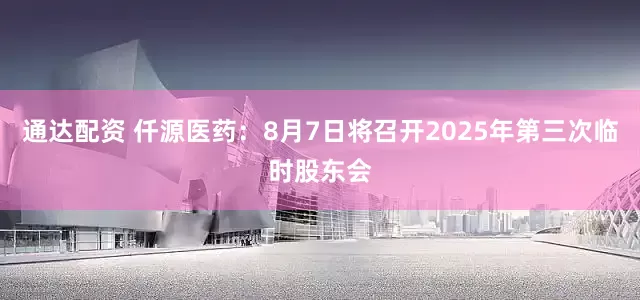 通达配资 仟源医药：8月7日将召开2025年第三次临时股东会
