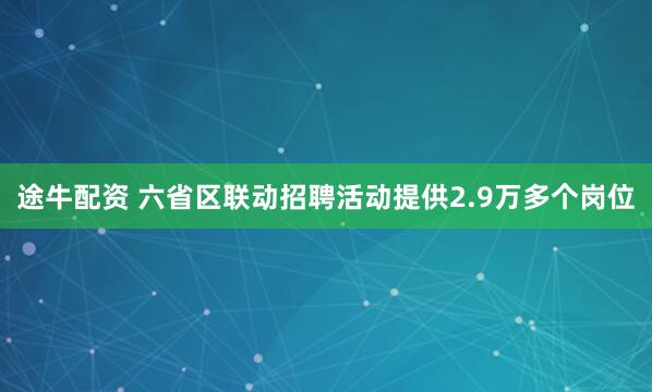 途牛配资 六省区联动招聘活动提供2.9万多个岗位