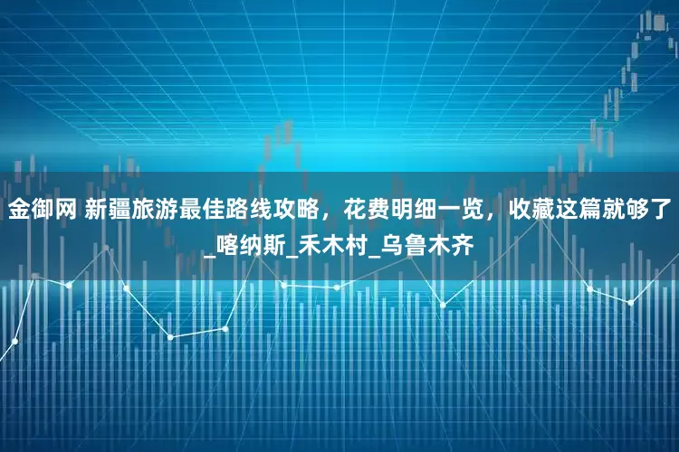 金御网 新疆旅游最佳路线攻略，花费明细一览，收藏这篇就够了_喀纳斯_禾木村_乌鲁木齐