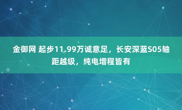 金御网 起步11.99万诚意足，长安深蓝S05轴距越级，纯电增程皆有