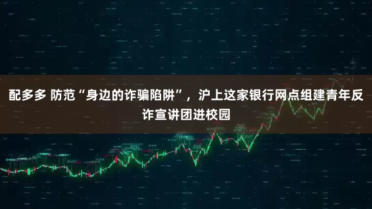 配多多 防范“身边的诈骗陷阱”，沪上这家银行网点组建青年反诈宣讲团进校园