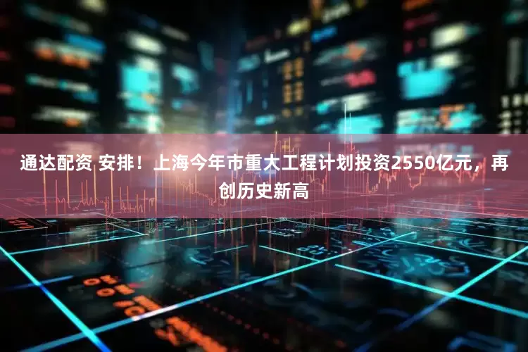 通达配资 安排！上海今年市重大工程计划投资2550亿元，再创历史新高