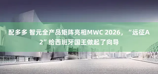 配多多 智元全产品矩阵亮相MWC 2026，“远征A2”给西班牙国王做起了向导