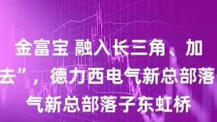 金富宝 融入长三角、加速“走出去”，德力西电气新总部落子东虹桥