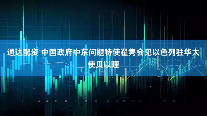 通达配资 中国政府中东问题特使翟隽会见以色列驻华大使贝以理