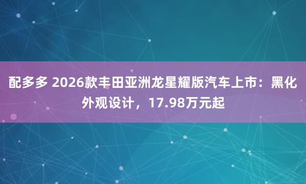 配多多 2026款丰田亚洲龙星耀版汽车上市：黑化外观设计，17.98万元起