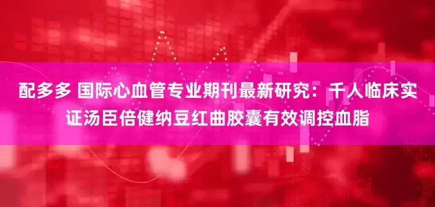 配多多 国际心血管专业期刊最新研究:千人临床实证汤臣倍健纳豆红曲胶囊有效调控血脂