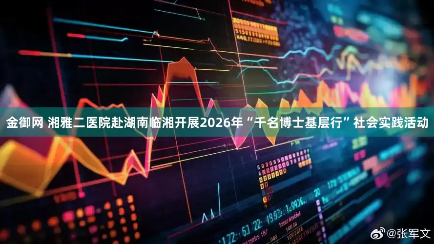 金御网 湘雅二医院赴湖南临湘开展2026年“千名博士基层行”社会实践活动