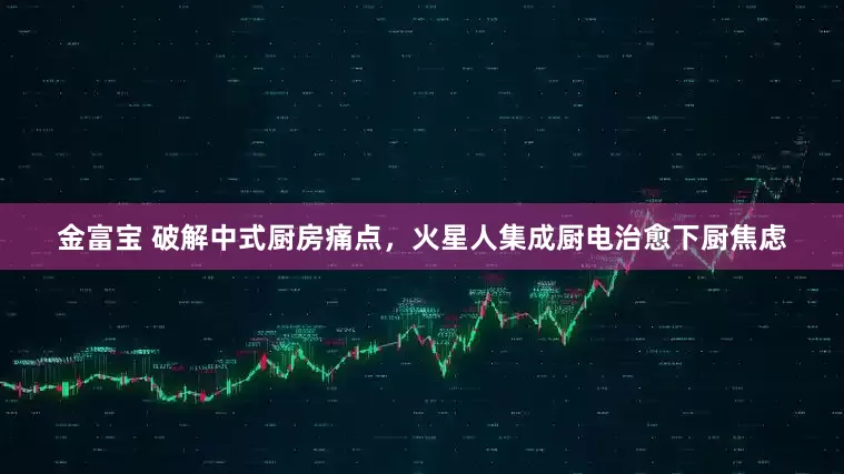 金富宝 破解中式厨房痛点，火星人集成厨电治愈下厨焦虑