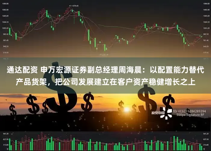通达配资 申万宏源证券副总经理周海晨：以配置能力替代产品货架，把公司发展建立在客户资产稳健增长之上