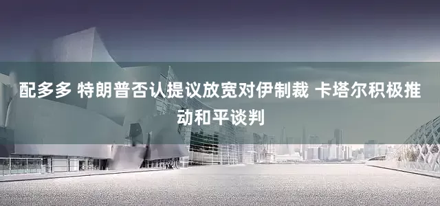 配多多 特朗普否认提议放宽对伊制裁 卡塔尔积极推动和平谈判
